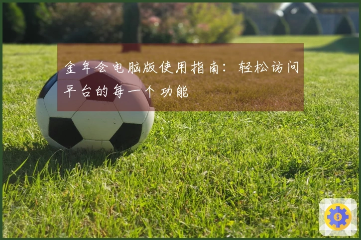 金年会电脑版使用指南：轻松访问平台的每一个功能